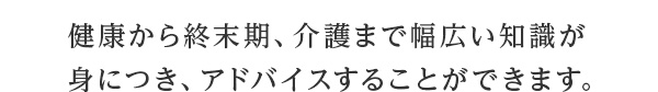 健康から終末期、介護まで幅広い知識が身につき、アドバイスすることができます。